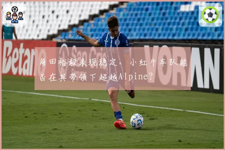 角田裕毅表现稳定，小红牛车队能否在其带领下超越Alpine？