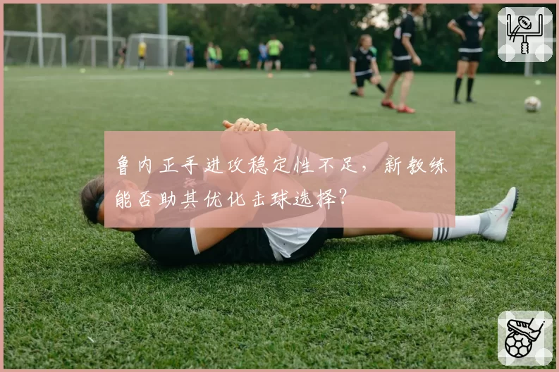 鲁内正手进攻稳定性不足，新教练能否助其优化击球选择？