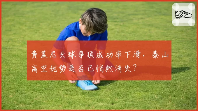 费莱尼头球争顶成功率下滑，泰山高空优势是否已悄然消失？