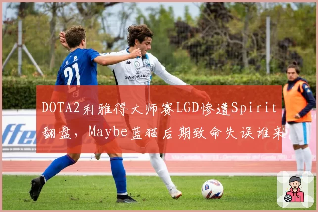 DOTA2利雅得大师赛LGD惨遭Spirit翻盘,Maybe蓝猫后期致命失误谁来背锅?