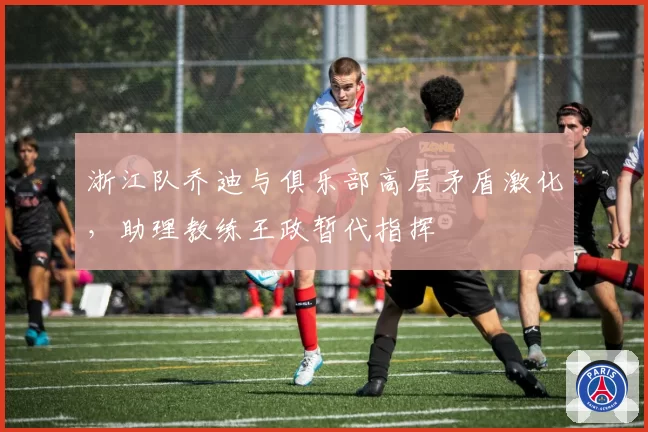 浙江队乔迪与俱乐部高层矛盾激化，助理教练王政暂代指挥