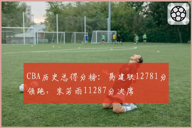 CBA历史总得分榜：易建联12781分领跑，朱芳雨11287分次席
