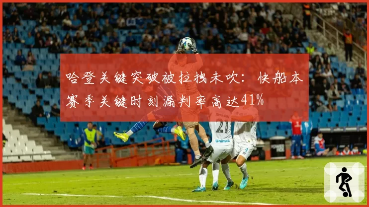哈登关键突破被拉拽未吹:快船本赛季关键时刻漏判率高达41%