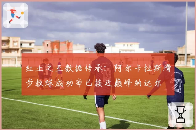红土之王数据传承：阿尔卡拉斯滑步救球成功率已接近巅峰纳达尔
