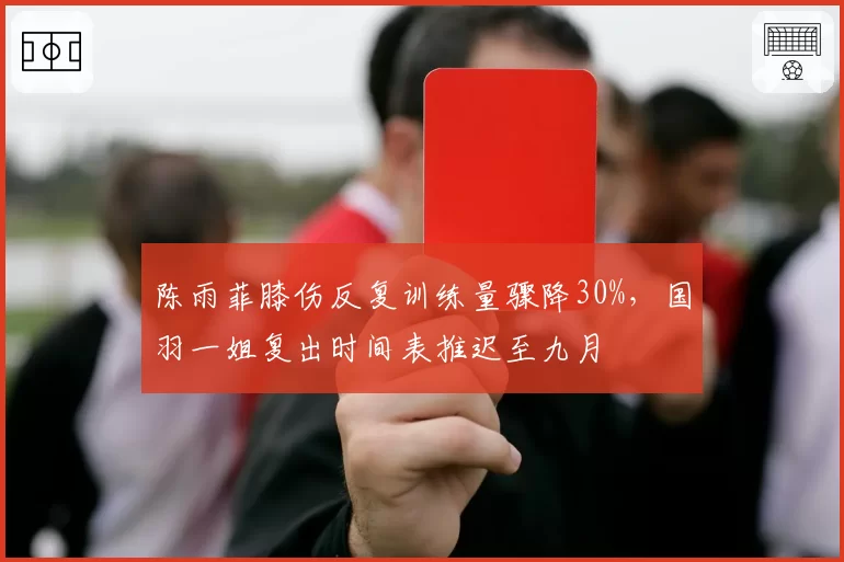 陈雨菲膝伤反复训练量骤降30%,国羽一姐复出时间表推迟至九月