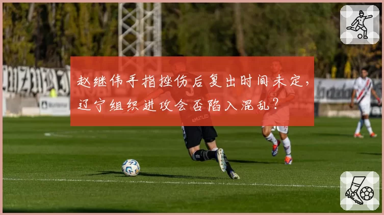 赵继伟手指挫伤后复出时间未定,辽宁组织进攻会否陷入混乱?