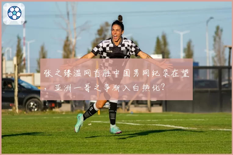 张之臻温网首胜中国男网纪录在望,亚洲一哥之争渐入白热化?