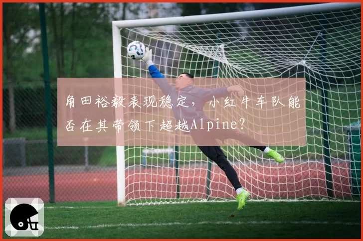 角田裕毅表现稳定，小红牛车队能否在其带领下超越Alpine？