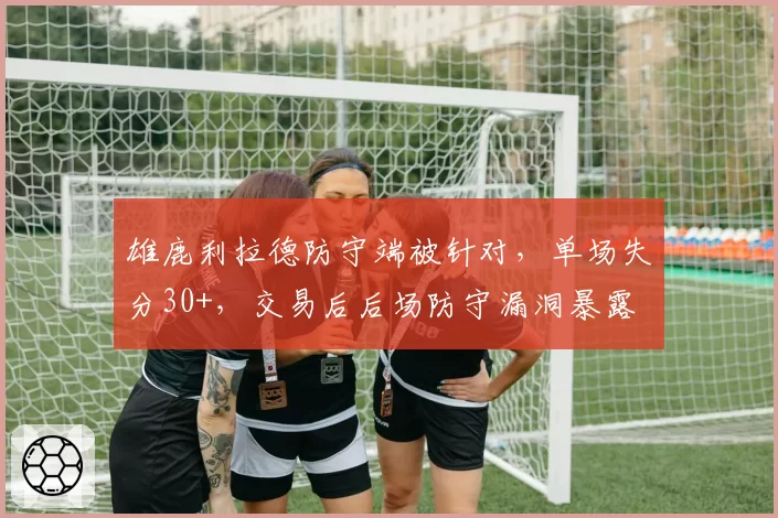 雄鹿利拉德防守端被针对,单场失分30+,交易后后场防守漏洞暴露