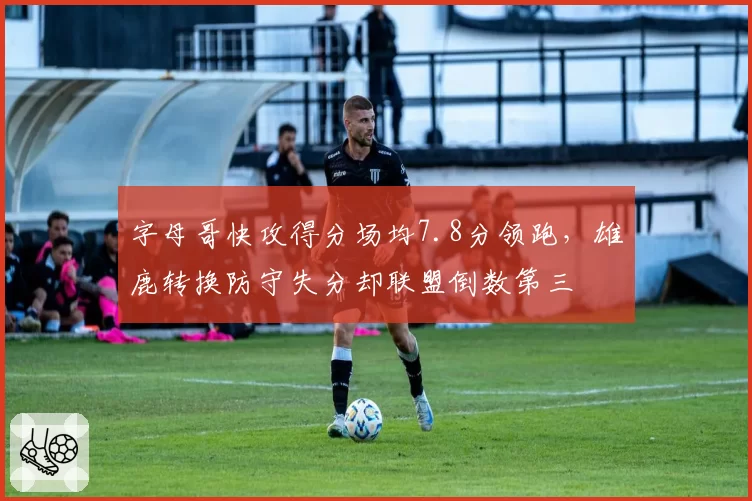 字母哥快攻得分场均7.8分领跑,雄鹿转换防守失分却联盟倒数第三