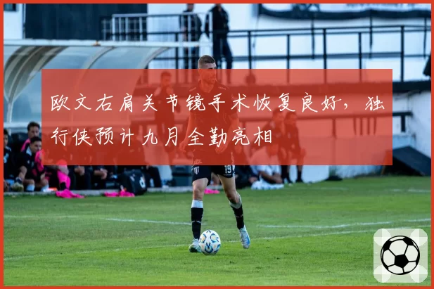 欧文右肩关节镜手术恢复良好，独行侠预计九月全勤亮相