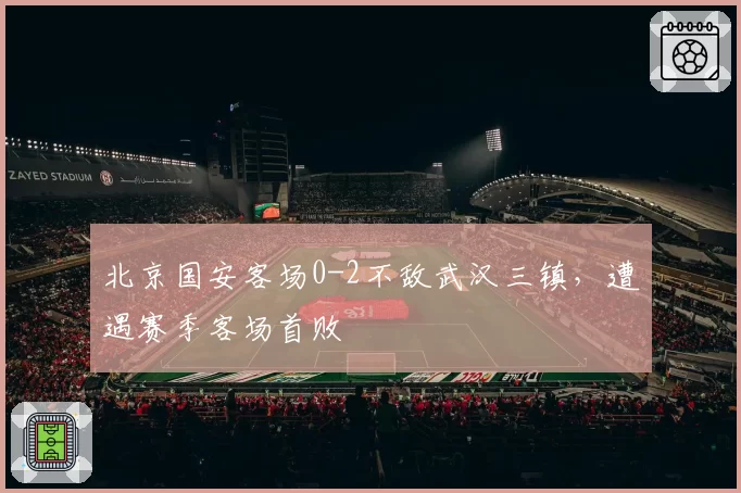 北京国安客场0-2不敌武汉三镇,遭遇赛季客场首败
