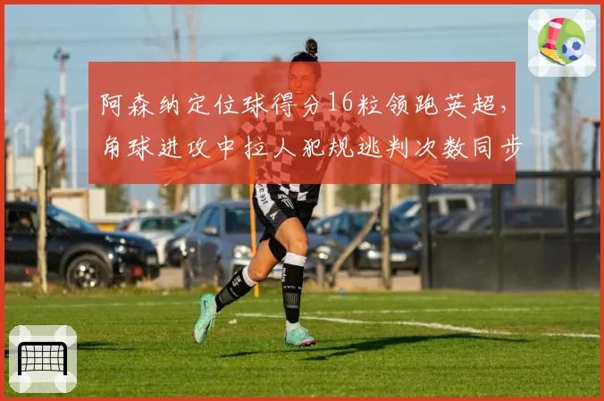 阿森纳定位球得分16粒领跑英超,角球进攻中拉人犯规逃判次数同步居首