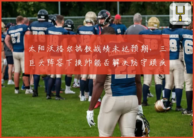 太阳沃格尔执教战绩未达预期，三巨头阵容下换帅能否解决防守顽疾？