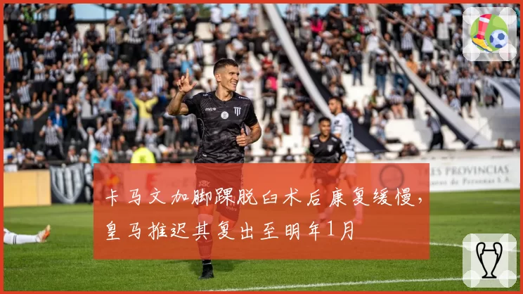 卡马文加脚踝脱臼术后康复缓慢，皇马推迟其复出至明年1月