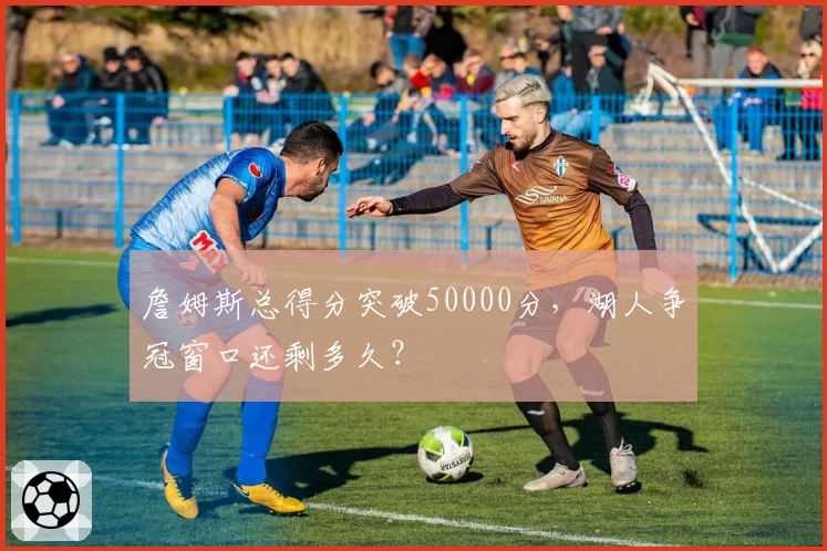 詹姆斯总得分突破50000分，湖人争冠窗口还剩多久？