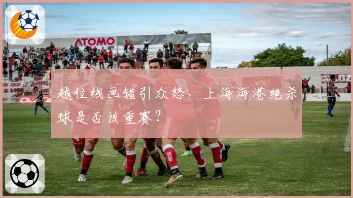 越位线画错引众怒,上海海港绝杀球是否该重赛?