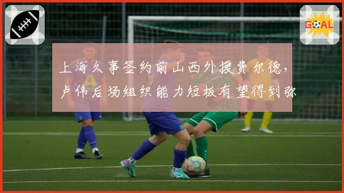 上海久事签约前山西外援费尔德,卢伟后场组织能力短板有望得到弥补
