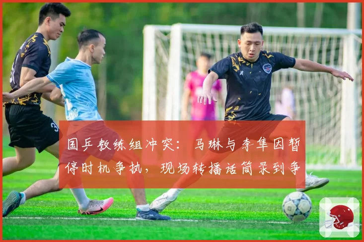 国乒教练组冲突:马琳与李隼因暂停时机争执,现场转播话筒录到争吵声
