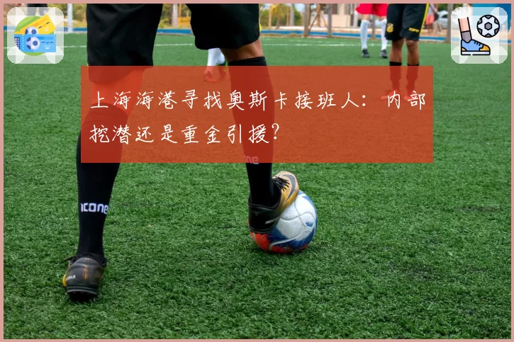 上海海港寻找奥斯卡接班人：内部挖潜还是重金引援？