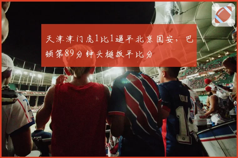 天津津门虎1比1逼平北京国安，巴顿第89分钟头槌扳平比分