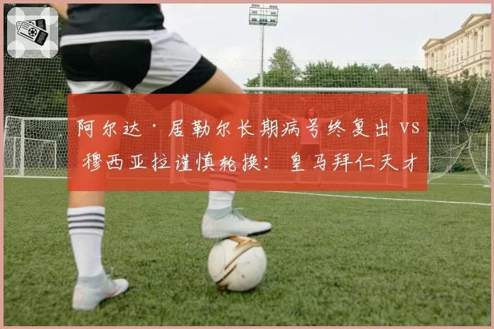 阿尔达·居勒尔长期病号终复出 vs 穆西亚拉谨慎轮换：皇马拜仁天才少年伤后管理对比