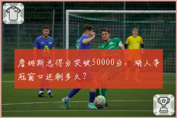 詹姆斯总得分突破50000分，湖人争冠窗口还剩多久？