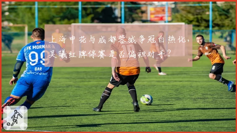 上海申花与成都蓉城争冠白热化，吴曦红牌停赛是否偏袒对手？