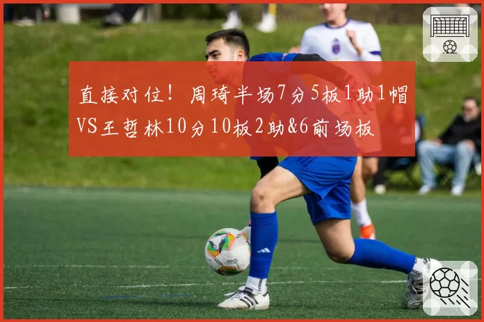 直接对位！周琦半场7分5板1助1帽VS王哲林10分10板2助&6前场板