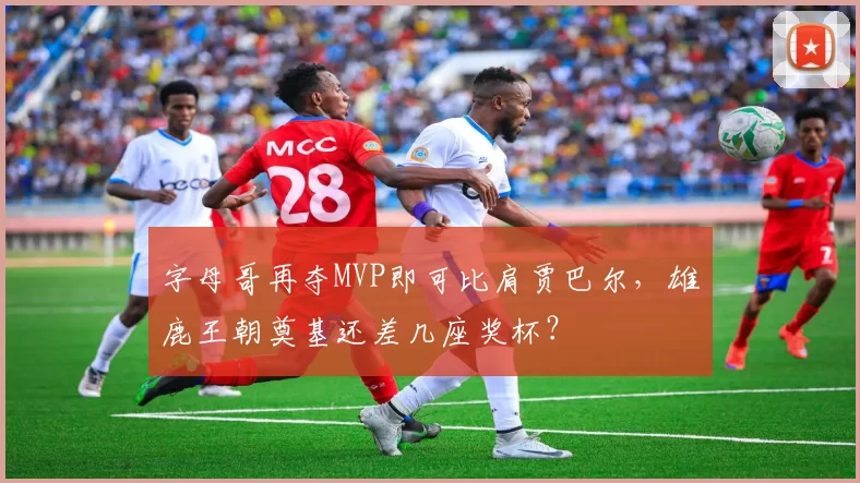 字母哥再夺MVP即可比肩贾巴尔，雄鹿王朝奠基还差几座奖杯？