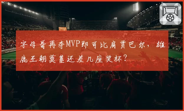 字母哥再夺MVP即可比肩贾巴尔，雄鹿王朝奠基还差几座奖杯？