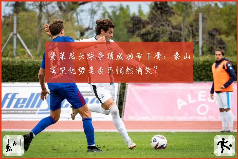 费莱尼头球争顶成功率下滑,泰山高空优势是否已悄然消失?