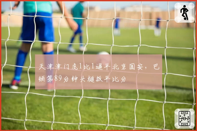 天津津门虎1比1逼平北京国安，巴顿第89分钟头槌扳平比分