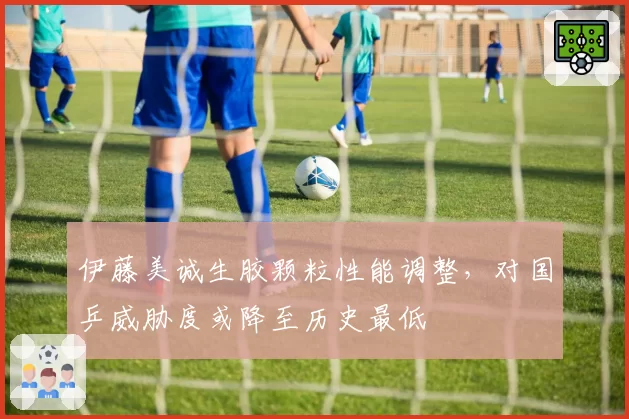 伊藤美诚生胶颗粒性能调整，对国乒威胁度或降至历史最低