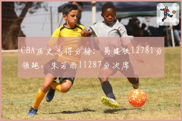 CBA历史总得分榜:易建联12781分领跑,朱芳雨11287分次席
