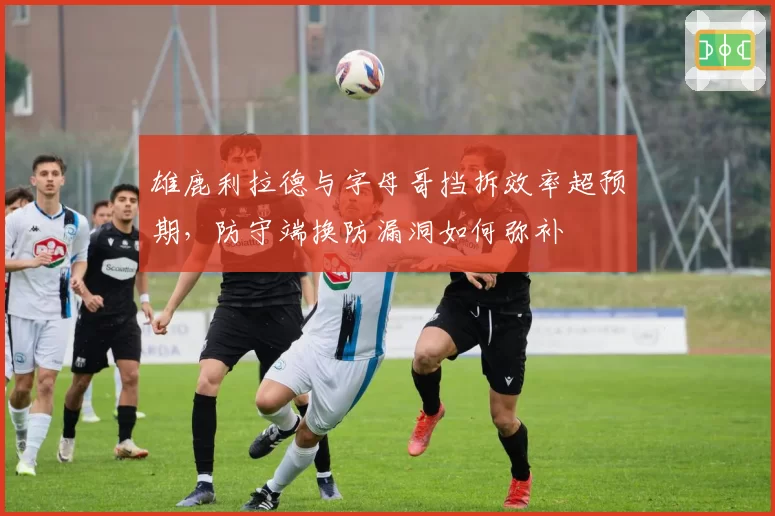 雄鹿利拉德与字母哥挡拆效率超预期,防守端换防漏洞如何弥补