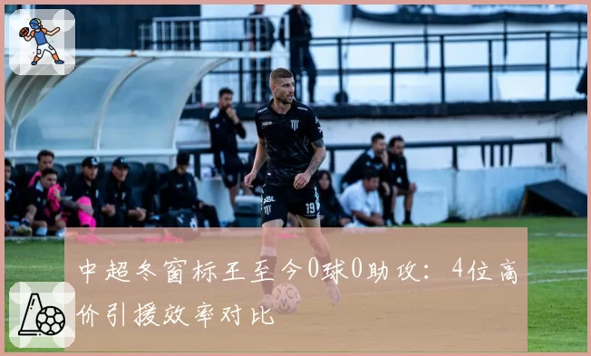 中超冬窗标王至今0球0助攻：4位高价引援效率对比