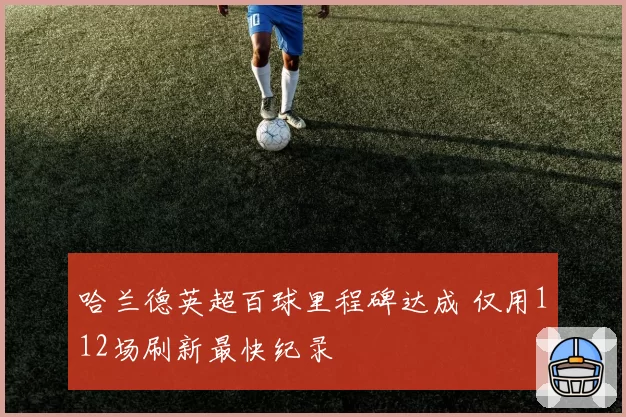 哈兰德英超百球里程碑达成 仅用112场刷新最快纪录
