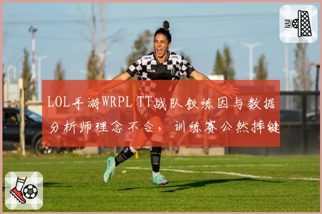 LOL手游WRPL TT战队教练因与数据分析师理念不合，训练赛公然摔键盘离场