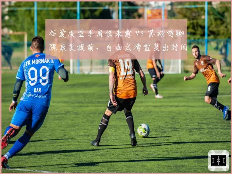 谷爱凌雪季肩伤未愈 vs 苏翊鸣脚踝康复提前,自由式滑雪复出时间表各异