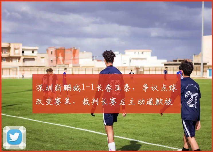 深圳新鹏城1-1长春亚泰,争议点球改变赛果,裁判长赛后主动道歉被批作秀