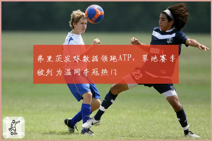 弗里茨发球数据领跑ATP,草地赛季被列为温网夺冠热门