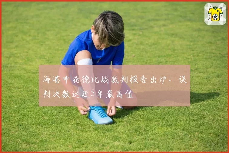 海港申花德比战裁判报告出炉,误判次数达近5年最高值