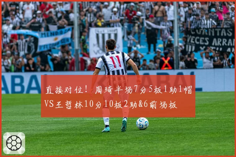 直接对位！周琦半场7分5板1助1帽VS王哲林10分10板2助&6前场板