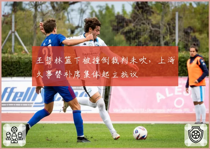 王哲林篮下被撞倒裁判未吹,上海久事替补席集体起立抗议