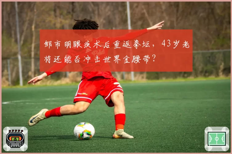 邹市明眼疾术后重返拳坛，43岁老将还能否冲击世界金腰带？