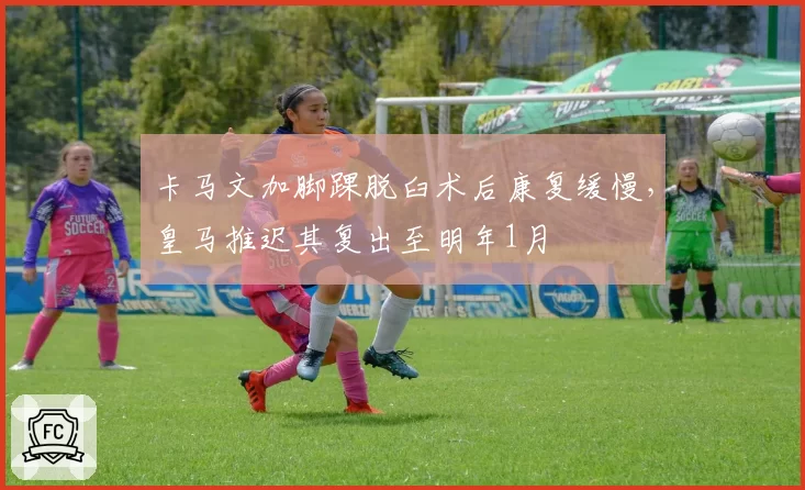 卡马文加脚踝脱臼术后康复缓慢，皇马推迟其复出至明年1月