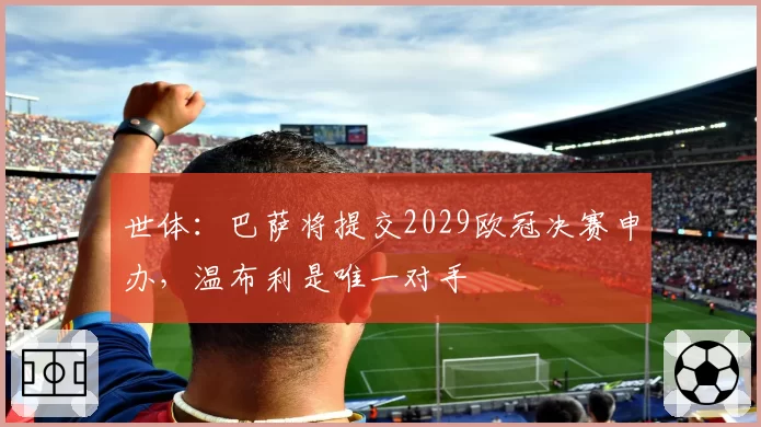 世体:巴萨将提交2029欧冠决赛申办,温布利是唯一对手