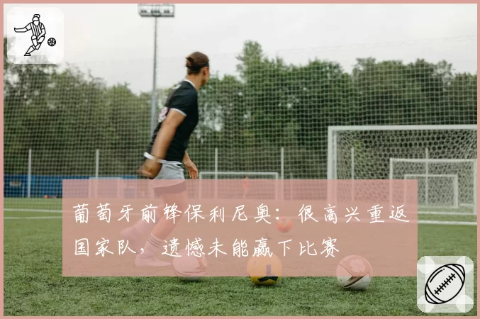 葡萄牙前锋保利尼奥：很高兴重返国家队，遗憾未能赢下比赛