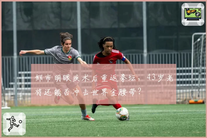 邹市明眼疾术后重返拳坛,43岁老将还能否冲击世界金腰带?